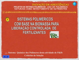 INOVAÇÃO EM AGROCIÊNCIAS 
PROJETOS DE SISTEMAS POLIMÉRICOS: USO DE POLÍMEROS 
NATURAIS COMO REVESTIMENTO DE NUTRIENTES 
10 
3 
... Sistema Químico dos Polímeros desta atividade de P&D: 
Critérios de Seleção 
W. L. POLITO 
CONSULTORIA 
 