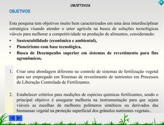 OBJETIVOS 
21 
OBJETIVOS 
Esta pesquisa tem objetivos muito bem caracterizados em uma área interdisciplinar 
estratégica visando atender o setor agrícola na busca de soluções tecnológicas 
viáveis para melhorar a competitividade na produção de alimentos, considerando: 
• Sustentabilidade (econômica e ambiental), 
• Pioneirismo com base tecnológica, 
• Busca de Desempenho superior em sistemas de revestimento para fins 
agronômicos. 
1. Criar uma abordagem diferente no controle de sistemas de fertilização vegetal 
para ser empregado em Sistemas de revestimento de nutrientes em Processos 
de Liberação Controlada de Fertilizantes. 
2. Estabelecer critérios para medições de espécies químicas fertilizantes, sendo o 
principal objetivo é assegurar melhoria na instrumentação para que sejam 
viáveis as escolhas de melhores polímeros sintéticos ou derivados das 
biomassas vegetal na proteção superficial dos grânulos nutrientes vegetais.. 
 
