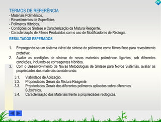 TERMOS DE REFERÊNCIA 
- Materiais Poliméricos, 
- Revestimentos de Superfícies, 
- Polímeros Híbridos, 
- Condições de Síntese e Caracterização da Mistura Reagente, 
- Caracterização de Filmes Produzidos com o uso de Modificadores de Reologia. 
RESULTADOS ESPERADOS 
1. Empregando-se um sistema viável de síntese de polímeros como filmes finos para revestimento 
protetivo: 
2. Avaliar as condições de síntese de novos materiais poliméricos ligantes, sob diferentes 
condições, incluindo-se correagentes híbridos. 
3. Com o Desenvolvimento de Novas Metodologias de Síntese para Novos Sistemas, avaliar as 
propriedades dos materiais considerando: 
3.1. Viabilidade de Aplicação. 
3.2. Propriedades Gerais do Mistura Reagente 
3.3. Propriedades Gerais dos diferentes polímeros aplicados sobre diferentes 
Substratos, 
3.4. Caracterização dos Materiais frente a propriedades reológicas. 
22 
 