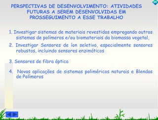 PERSPECTIVAS DE DESENVOLVIMENTO: ATIVIDADES 
FUTURAS A SEREM DESENVOLVIDAS EM 
PROSSEGUIMENTO A ESSE TRABALHO 
1. Investigar sistemas de materiais revestidos empregando outros 
sistemas de polímeros e/ou biomateriais da biomassa vegetal, 
2. Investigar Sensores de íon seletivo, especialmente sensores 
robustos, incluindo sensores enzimáticos 
3. Sensores de fibra óptica 
4. Novas aplicações de sistemas poliméricos naturais e Blendas 
de Polímeros 
34 
 