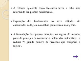 

A reforma apresenta como Descartes levou a cabo uma
reforma do seu próprio pensamento .



Exposição dos fundamentos do novo método, são
encontrados na lógica, na análise geométrica e na álgebra.



A formulação dos quatros preceitos, ou regras, do método,
parte do principio de conservar o melhor das matemáticas e
reduzir “o grande numero de preceitos que compõem a
lógica”.

10

 