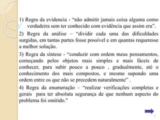 1) Regra da evidencia - “não admitir jamais coisa alguma como
verdadeira sem ter conhecido com evidência que assim era”.
2) Regra da análise – “dividir cada uma das dificuldades
surgidas, em tantas partes fosse possível e em quantas requeresse
a melhor solução.
3) Regra da síntese - “conduzir com ordem meus pensamentos,
começando pelos objetos mais simples e mais fáceis de
conhecer, para subir pouco a pouco , gradualmente, até o
conhecimento dos mais compostos, e mesmo supondo uma
ordem entre os que não se precedem naturalmente” .
4) Regra da enumeração – “realizar verificações completas e
gerais para ter absoluta segurança de que nenhum aspecto do
problema foi omitido."
11

 