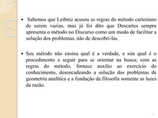 

Sabemos que Leibniz acusou as regras do método cartesiano
de serem vazias, mas já foi dito que Descartes sempre
apresenta o método no Discurso como um modo de facilitar a
solução dos problemas, não de descobri-las.



Seu método não ensina qual é a verdade, e sim qual é o
procedimento a seguir para se orientar na busca; com as
regras do método, fornece auxilio ao exercício do
conhecimento, desencadeando a solução dos problemas de
geometria analítica e a fundação da filosofia somente as luzes
da razão.

12

 