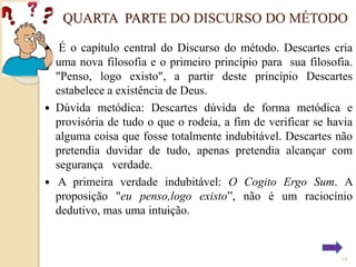 QUARTA PARTE DO DISCURSO DO MÉTODO
É o capítulo central do Discurso do método. Descartes cria
uma nova filosofia e o primeiro princípio para sua filosofia.
"Penso, logo existo", a partir deste princípio Descartes
estabelece a existência de Deus.
 Dúvida metódica: Descartes dúvida de forma metódica e
provisória de tudo o que o rodeia, a fim de verificar se havia
alguma coisa que fosse totalmente indubitável. Descartes não
pretendia duvidar de tudo, apenas pretendia alcançar com
segurança verdade.
 A primeira verdade indubitável: O Cogito Ergo Sum. A
proposição "eu penso,logo existo”, não é um raciocínio
dedutivo, mas uma intuição.


14

 