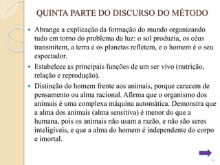 QUINTA PARTE DO DISCURSO DO MÉTODO
Abrange a explicação da formação do mundo organizando
tudo em torno do problema da luz: o sol produzia, os céus
transmitem, a terra e os planetas refletem, e o homem é o seu
espectador.
 Estabelece as principais funções de um ser vivo (nutrição,
relação e reprodução).
 Distinção do homem frente aos animais, porque carecem de
pensamento ou alma racional. Afirma que o organismo dos
animais é uma complexa máquina automática. Demonstra que
a alma dos animais (alma sensitiva) é menor do que a
humana, pois os animais não usam a razão, e não são seres
inteligíveis, e que a alma do homem é independente do corpo
e imortal.


16

 