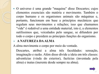 O universo é uma grande "maquina” disse Descartes; cujos
elementos essenciais são matéria e movimento. Também o
corpo humano e os organismos animais são máquinas e,
portanto, funcionam em base a princípios mecânicos que
regulam seus movimentos e relações; isso que chamamos
"vida" é redutível a uma entidade material, isto é, a elementos
sutilíssimos que, veiculados pelo sangue, se difundem por
todo o corpo e presidem as principais funções do organismo.
 A NATUREZA DA ALMA
A alma movimenta o corpo por meio da vontade.
Descartes, atribui a alma três faculdades: sensação,
imaginação e razão. Além disso divide a ideia em três classes:
adventícias (vinda do exterior), factícias (inventada pela
alma) e inatas (inerente desde sempre na alma).


17

 