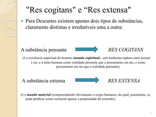 "Res cogitans" e “Res extensa"


Para Descartes existem apenas dois tipos de substâncias,
claramente distintas e irredutíveis uma a outra:

A substância pensante

RES COGITANS

(é a existência espiritual do homem (mundo espiritual) sem nenhuma ruptura entre pensar
e ser, e a alma humana como realidade pensante que e pensamento em ato, e como
pensamento em ato que e realidade pensante).

A substância extensa

RES EXTENSA

(é o mundo material (compreendendo obviamente o corpo humano), do qual, justamente, se
pode predicar como essencial apenas a propriedade da extensão).

18

 