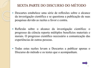 SEXTA PARTE DO DISCURSO DO MÉTODO


Descartes estabelece uma série de reflexões sobre o alcance
da investigação científica e se questiona a publicação de suas
pesquisas devido as razões a favor e contra.



Reflexão sobre o alcance da investigação científica: o
progresso da ciência reporta múltiplos benefícios materiais e
morais. O progresso científico necessário a comunicação das
experiências de outras pessoas.



Todas estas razões levam a Descartes a publicar apenas o
Discurso do método e os testes que o acompanham.

19

 