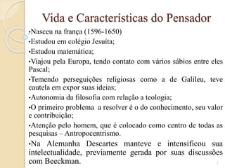 Vida e Características do Pensador
•Nasceu

na frança (1596-1650)
•Estudou em colégio Jesuíta;
•Estudou matemática;
•Viajou pela Europa, tendo contato com vários sábios entre eles
Pascal;
•Temendo perseguições religiosas como a de Galileu, teve
cautela em expor suas ideias;
•Autonomia da filosofia com relação a teologia;
•O primeiro problema a resolver é o do conhecimento, seu valor
e contribuição;
•Atenção pelo homem, que é colocado como centro de todas as
pesquisas – Antropocentrismo.
•Na

Alemanha Descartes manteve e intensificou sua
intelectualidade, previamente gerada por suas discussões
com Beeckman.
2

 