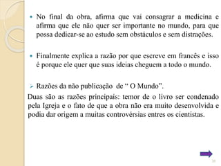 

No final da obra, afirma que vai consagrar a medicina e
afirma que ele não quer ser importante no mundo, para que
possa dedicar-se ao estudo sem obstáculos e sem distrações.



Finalmente explica a razão por que escreve em francês e isso
é porque ele quer que suas ideias cheguem a todo o mundo.

Razões da não publicação de “ O Mundo”.
Duas são as razões principais: temor de o livro ser condenado
pela Igreja e o fato de que a obra não era muito desenvolvida e
podia dar origem a muitas controvérsias entres os cientistas.


20

 