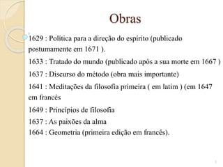 Obras
1629 : Política para a direção do espírito (publicado
postumamente em 1671 ).
1633 : Tratado do mundo (publicado após a sua morte em 1667 )
1637 : Discurso do método (obra mais importante)
1641 : Meditações da filosofia primeira ( em latim ) (em 1647
em francês
1649 : Princípios de filosofia
1637 : As paixões da alma
1664 : Geometria (primeira edição em francês).

3

 