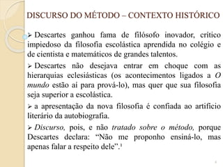 DISCURSO DO MÉTODO – CONTEXTO HISTÓRICO


Descartes ganhou fama de filósofo inovador, crítico
impiedoso da filosofia escolástica aprendida no colégio e
de cientista e matemáticos de grandes talentos.
 Descartes não desejava entrar em choque com as
hierarquias eclesiásticas (os acontecimentos ligados a O
mundo estão aí para prová-lo), mas quer que sua filosofia
seja superior a escolástica.
 a apresentação da nova filosofia é confiada ao artifício
literário da autobiografia.
 Discurso, pois, e não tratado sobre o método, porque
Descartes declara: “Não me proponho ensiná-lo, mas
apenas falar a respeito dele”.¹
4

 