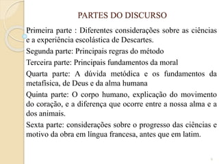 PARTES DO DISCURSO
Primeira parte : Diferentes considerações sobre as ciências
e a experiência escolástica de Descartes.
Segunda parte: Principais regras do método
Terceira parte: Principais fundamentos da moral
Quarta parte: A dúvida metódica e os fundamentos da
metafísica, de Deus e da alma humana
Quinta parte: O corpo humano, explicação do movimento
do coração, e a diferença que ocorre entre a nossa alma e a
dos animais.
Sexta parte: considerações sobre o progresso das ciências e
motivo da obra em língua francesa, antes que em latim.
6

 