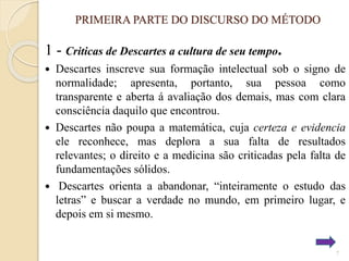PRIMEIRA PARTE DO DISCURSO DO MÉTODO

1 - Criticas de Descartes a cultura de seu tempo.
Descartes inscreve sua formação intelectual sob o signo de
normalidade; apresenta, portanto, sua pessoa como
transparente e aberta á avaliação dos demais, mas com clara
consciência daquilo que encontrou.
 Descartes não poupa a matemática, cuja certeza e evidencia
ele reconhece, mas deplora a sua falta de resultados
relevantes; o direito e a medicina são criticadas pela falta de
fundamentações sólidos.
 Descartes orienta a abandonar, “inteiramente o estudo das
letras” e buscar a verdade no mundo, em primeiro lugar, e
depois em si mesmo.


7

 