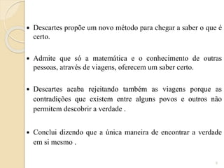 

Descartes propõe um novo método para chegar a saber o que é
certo.



Admite que só a matemática e o conhecimento de outras
pessoas, através de viagens, oferecem um saber certo.



Descartes acaba rejeitando também as viagens porque as
contradições que existem entre alguns povos e outros não
permitem descobrir a verdade .



Conclui dizendo que a única maneira de encontrar a verdade
em si mesmo .
8

 