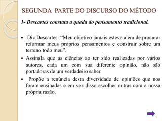 SEGUNDA PARTE DO DISCURSO DO MÉTODO
1- Descartes constata a queda do pensamento tradicional.
Diz Descartes: “Meu objetivo jamais esteve além de procurar
reformar meus próprios pensamentos e construir sobre um
terreno todo meu”.
 Assinala que as ciências ao ter sido realizadas por vários
autores, cada um com sua diferente opinião, não são
portadoras de um verdadeiro saber.
 Propõe a renúncia desta diversidade de opiniões que nos
foram ensinadas e em vez disso escolher outras com a nossa
própria razão.


9

 