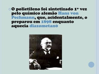 O polietileno foi sintetizado 1º vez
pelo químico alemão Hans von
Pechmann, que, acidentalmente, o
preparou em 1898 enquanto
aquecia diazometan0
 