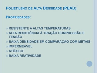 POLIETILENO DE ALTA DENSIDADE (PEAD)
PROPRIEDADES:
 RESISTENTE A ALTAS TEMPERATURAS
 ALTA RESISTÊNCIA À TRAÇÃO COMPRESSÃO E
TENSÃO
 BAIXA DENSIDADE EM COMPARAÇÃO COM METAIS
 IMPERMEÁVEL
 ATÔXICO
 BAIXA REATIVIDADE
 