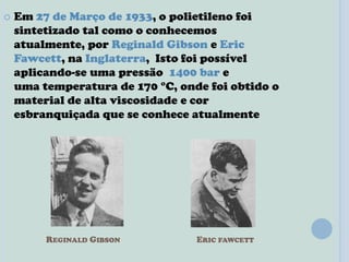 REGINALD GIBSON ERIC FAWCETT
 Em 27 de Março de 1933, o polietileno foi
sintetizado tal como o conhecemos
atualmente, por Reginald Gibson e Eric
Fawcett, na Inglaterra, Isto foi possível
aplicando-se uma pressão 1400 bar e
uma temperatura de 170 °C, onde foi obtido o
material de alta viscosidade e cor
esbranquiçada que se conhece atualmente
 