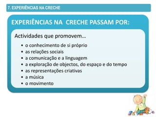 7. EXPERIÊNCIAS NA CRECHE


 EXPERIÊNCIAS NA CRECHE PASSAM POR:
   Actividades que promovem…
      •   o conhecimento de si próprio
      •   as relações sociais
      •   a comunicação e a linguagem
      •   a exploração de objectos, do espaço e do tempo
      •   as representações criativas
      •   a música
      •   o movimento
 