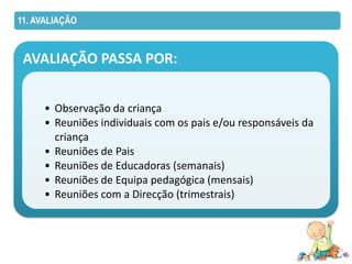 11. AVALIAÇÃO



 AVALIAÇÃO PASSA POR:


     • Observação da criança
     • Reuniões individuais com os pais e/ou responsáveis da
       criança
     • Reuniões de Pais
     • Reuniões de Educadoras (semanais)
     • Reuniões de Equipa pedagógica (mensais)
     • Reuniões com a Direcção (trimestrais)
 