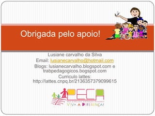 Obrigadapeloapoio!Lusianecarvalhoda SilvaEmail: lusianecarvalho@hotmail.comBlogs: lusianecarvalho.blogspot.com e trabpedagogicos.bogspot.comCurriculo lattes: http://lattes.cnpq.br/2136357379099615 