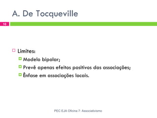 A. De Tocqueville
10




        Limites:
          Modelo  bipolar;
          Prevê apenas efeitos positivos das associações;

          Ênfase em associações locais.




                        PEC EJA Oficina 7: Associativismo
 