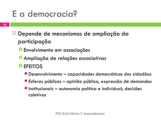 E a democracia?
12

        Depende de mecanismos de ampliação da
         participação
          Envolvimentoem associações
          Ampliação de relações associativas

          EFEITOS
            Desenvolvimento – capacidades democráticas dos cidadãos
            Esferas públicas – opinião pública, expressão de demandas
            Institucionais – autonomia política e individual; decisões
             coletivas


                          PEC EJA Oficina 7: Associativismo
 