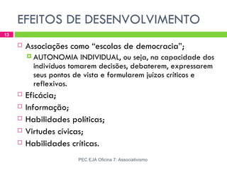 EFEITOS DE DESENVOLVIMENTO
13

        Associações como “escolas de democracia”;
          AUTONOMIA     INDIVIDUAL, ou seja, na capacidade dos
           indivíduos tomarem decisões, debaterem, expressarem
           seus pontos de vista e formularem juízos críticos e
           reflexivos.
        Eficácia;
        Informação;
        Habilidades políticas;
        Virtudes cívicas;
        Habilidades críticas.
                       PEC EJA Oficina 7: Associativismo
 