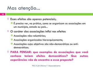 Mas atenção...
16

        Esses efeitos são apenas potenciais;
            É preciso ver, na prática, como se organizam as associações em
             um município, estado ou país...
        O caráter das associações influi nos efeitos
            Associações não-voluntárias;
            Associações organizadas hierarquicamente;
            Associações cujos objetivos são não-democráticos ou anti-
             democráticos.
        PARA PENSAR: que exemplos de associações que você
         conhece teriam efeitos democráticos? Que outras
         experiências vão de encontro a essa proposta?
                             PEC EJA Oficina 7: Associativismo
 