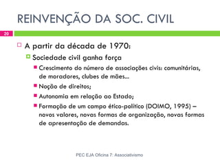 REINVENÇÃO DA SOC. CIVIL
20

        A partir da década de 1970:
          Sociedade   civil ganha força
            Crescimento do número de associações civis: comunitárias,
             de moradores, clubes de mães...
            Noção de direitos;
            Autonomia em relação ao Estado;
            Formação de um campo ético-político (DOIMO, 1995) –
             novos valores, novas formas de organização, novas formas
             de apresentação de demandas.



                         PEC EJA Oficina 7: Associativismo
 