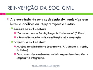 REINVENÇÃO DA SOC. CIVIL
22

        A emergência de uma sociedade civil mais vigorosa
         levou a análises ou interpretações distintas:
          Sociedade   civil x Estado
            “De costas para o Estado, longe do Parlamento” (T. Evers)
            Independência, não-institucionalização, não cooptação

          Sociedade   civil e Estado
            Atuação complementar e cooperativa (R. Cardoso, R. Boschi,
             A. Doimo).
            Duas faces dos movimentos sociais: expressivo-disruptiva e
             corporativo-integrativa.

                         PEC EJA Oficina 7: Associativismo
 