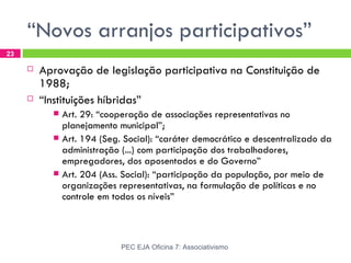 “Novos arranjos participativos”
23

        Aprovação de legislação participativa na Constituição de
         1988;
        “Instituições híbridas”
            Art. 29: “cooperação de associações representativas no
             planejamento municipal”;
            Art. 194 (Seg. Social): “caráter democrático e descentralizado da
             administração (...) com participação dos trabalhadores,
             empregadores, dos aposentados e do Governo”
            Art. 204 (Ass. Social): “participação da população, por meio de
             organizações representativas, na formulação de políticas e no
             controle em todos os níveis”



                           PEC EJA Oficina 7: Associativismo
 