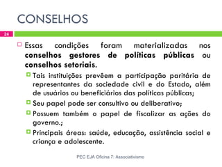 CONSELHOS
24

        Essas condições foram materializadas nos
         conselhos gestores de políticas públicas ou
         conselhos setoriais.
          Tais  instituições prevêem a participação paritária de
           representantes da sociedade civil e do Estado, além
           de usuários ou beneficiários das políticas públicas;
          Seu papel pode ser consultivo ou deliberativo;
          Possuem também o papel de fiscalizar as ações do
           governo.;
          Principais áreas: saúde, educação, assistência social e
           criança e adolescente.
                        PEC EJA Oficina 7: Associativismo
 