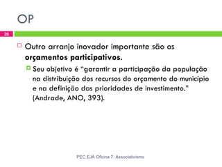 OP
26

        Outro arranjo inovador importante são os
         orçamentos participativos.
          Seu objetivo é “garantir a participação da população
           na distribuição dos recursos do orçamento do município
           e na definição das prioridades de investimento.”
           (Andrade, ANO, 393).




                        PEC EJA Oficina 7: Associativismo
 