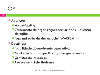 OP
27

        Avanços:
          Accountability;
          Crescimento   de organizações comunitárias – eficácia
           da ação;
          “Aprendizado da democracia” WARREN

        Desafios:
          Fragilidade  do movimento associativo;
          Manipulação da experiência pelos governantes;
          Conflitos de interesses;
          Retrocesso – Belo Horizonte.


                          PEC EJA Oficina 7: Associativismo
 