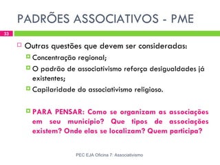 PADRÕES ASSOCIATIVOS - PME
33

        Outras questões que devem ser consideradas:
          Concentração regional;
          O padrão de associativismo reforça desigualdades já
           existentes;
          Capilaridade do associativismo religioso.



          PARA   PENSAR: Como se organizam as associações
           em seu município? Que tipos de associações
           existem? Onde elas se localizam? Quem participa?

                          PEC EJA Oficina 7: Associativismo
 