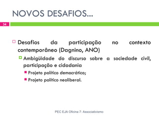 NOVOS DESAFIOS...
34




        Desafios   da    participação                        no   contexto
         contemporâneo (Dagnino, ANO)
          Ambigüidade   do discurso sobre a sociedade civil,
          participação e cidadania
            Projeto político democrático;
            Projeto político neoliberal.




                          PEC EJA Oficina 7: Associativismo
 