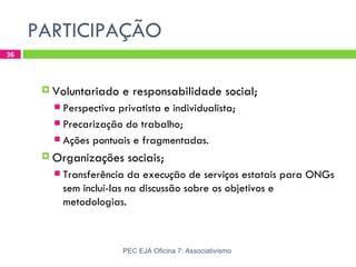 PARTICIPAÇÃO
36




       Voluntariado    e responsabilidade social;
         Perspectiva privatista e individualista;
         Precarização do trabalho;
         Ações pontuais e fragmentadas.

       Organizações     sociais;
           Transferência da execução de serviços estatais para ONGs
            sem incluí-las na discussão sobre os objetivos e
            metodologias.



                        PEC EJA Oficina 7: Associativismo
 
