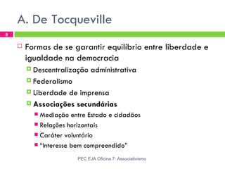 A. De Tocqueville
9

       Formas de se garantir equilíbrio entre liberdade e
        igualdade na democracia
         Descentralização    administrativa
         Federalismo

         Liberdadede imprensa
         Associações secundárias
           Mediação entre Estado e cidadãos
           Relações horizontais
           Caráter voluntário
           “Interesse bem compreendido”

                        PEC EJA Oficina 7: Associativismo
 