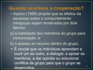 • Aquino (1998) propõe que os efeitos da
  escassez sobre o comportamento
  intragrupo sejam moderados por dois
  fatores:
a) a habilidade dos membros do grupo para
  comunicação, e
b) o acesso ao recurso dentro do grupo.
 É crucial que os indivíduos aprendam a
   ouvir um ao outro, a dialogar, a apoiar os
   membros, a dar opinião ou solucionar
   conflitos de grupo para que o grupo se
                                                10
   desenvolva.
 