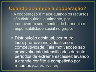 • A cooperação é maior quando os recursos
  são distribuídos igualmente, por
  promoverem sentimentos de harmonia e
  responsabilidade social no grupo.

 Distribuição desigual, por outro
  lado, promove individualismo e
  competitividade. Tais motivações são
  provavelmente intensificadas durante
  períodos de extrema escassez levando
  a grande conflito e competição por
  recursos (Booth, 1984; Wade, 1987).       11
 