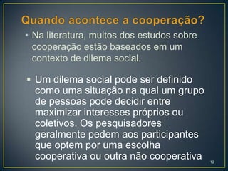 • Na literatura, muitos dos estudos sobre
  cooperação estão baseados em um
  contexto de dilema social.

 Um dilema social pode ser definido
  como uma situação na qual um grupo
  de pessoas pode decidir entre
  maximizar interesses próprios ou
  coletivos. Os pesquisadores
  geralmente pedem aos participantes
  que optem por uma escolha
  cooperativa ou outra não cooperativa      12
 