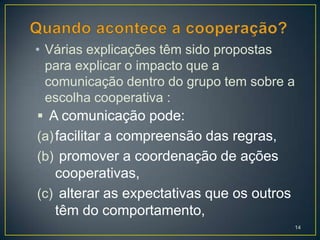 • Várias explicações têm sido propostas
  para explicar o impacto que a
  comunicação dentro do grupo tem sobre a
  escolha cooperativa :
 A comunicação pode:
(a) facilitar a compreensão das regras,
(b) promover a coordenação de ações
   cooperativas,
(c) alterar as expectativas que os outros
   têm do comportamento,
                                            14
 