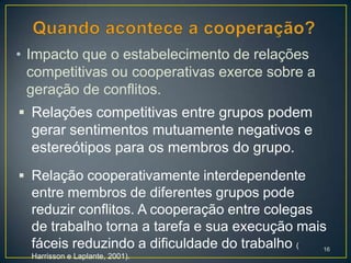 • Impacto que o estabelecimento de relações
  competitivas ou cooperativas exerce sobre a
  geração de conflitos.
 Relações competitivas entre grupos podem
  gerar sentimentos mutuamente negativos e
  estereótipos para os membros do grupo.
 Relação cooperativamente interdependente
  entre membros de diferentes grupos pode
  reduzir conflitos. A cooperação entre colegas
  de trabalho torna a tarefa e sua execução mais
  fáceis reduzindo a dificuldade do trabalho (  16
  Harrisson e Laplante, 2001).
 