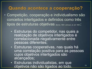 • Competição, cooperação e individualismo são
  conceitos interligados e definidos como três
  tipos de estruturas objetivas               :
                             (Bonta, 1997; Johnson, et. all. 1981)



   • Estruturas do competidor, nas quais a
     realização de objetivos interligados é
     correlacionada negativamente entre
     pessoas diferentes;
   • Estruturas cooperativas, nas quais há
     uma correlação positiva para as pessoas
     cujos objetivos interligados são
     alcançados;
   • Estruturas individualistas, em que
                                                                     19
     objetivos não são ligados ao todo.
 