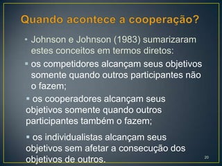 • Johnson e Johnson (1983) sumarizaram
  estes conceitos em termos diretos:
 os competidores alcançam seus objetivos
  somente quando outros participantes não
  o fazem;
 os cooperadores alcançam seus
objetivos somente quando outros
participantes também o fazem;
 os individualistas alcançam seus
objetivos sem afetar a consecução dos
objetivos de outros.                        20
 