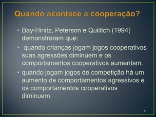 • Bay-Hinitz, Peterson e Quilitch (1994)
  demonstraram que:
• quando crianças jogam jogos cooperativos
  suas agressões diminuem e os
  comportamentos cooperativos aumentam.
• quando jogam jogos de competição há um
  aumento de comportamentos agressivos e
  os comportamentos cooperativos
  diminuem.

                                         21
 