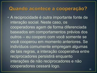 • A reciprocidade é outra importante fonte de
  interação social. Neste caso, os
  cooperadores agem de forma diferenciada
  baseados em comportamentos prévios dos
  outros – eu coopero com você somente se
  você cooperou em momento anteriores. Se
  indivíduos comumente empregam algumas
  de tais regras, a interação cooperativa entre
  reciprocadores persistirá enquanto
  interações de não reciprocadores e não
  cooperadores cessará logo.
                                                  22
 