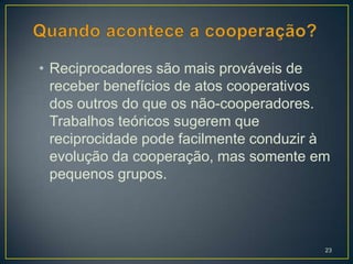• Reciprocadores são mais prováveis de
  receber benefícios de atos cooperativos
  dos outros do que os não-cooperadores.
  Trabalhos teóricos sugerem que
  reciprocidade pode facilmente conduzir à
  evolução da cooperação, mas somente em
  pequenos grupos.




                                         23
 